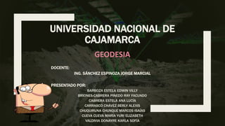 UNIVERSIDAD NACIONAL DE
CAJAMARCA
PRESENTADO POR:
BARBOZA ESTELA EDWIN VILLY
BRIONES-CABRERA PINEDO RAY FACUNDO
CABRERA ESTELA ANA LUCÍA
CARRASCO CHÁVEZ BERLY ALEXIS
CHUQUIRUNA CHUNQUE MARCOS ISAÍAS
CUEVA CUEVA MARÍA YURI ELIZABETH
VALDIVIA DONAYRE KARLA SOFÍA
DOCENTE:
ING. SÁNCHEZ ESPINOZA JORGE MARCIAL
GEODESIA
 