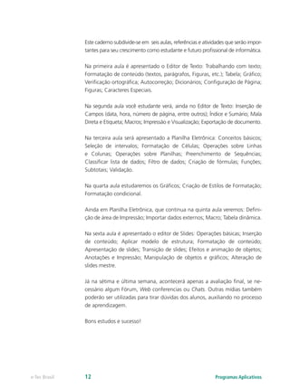Este caderno subdivide-se em seis aulas, referências e atividades que serão impor-
tantes para seu crescimento como estudante e futuro profissional de informática.
Na primeira aula é apresentado o Editor de Texto: Trabalhando com texto;
Formatação de conteúdo (textos, parágrafos, Figuras, etc.); Tabela; Gráfico;
Verificação ortográfica; Autocorreção; Dicionários; Configuração de Página;
Figuras; Caracteres Especiais.
Na segunda aula você estudante verá, ainda no Editor de Texto: Inserção de
Campos (data, hora, número de página, entre outros); Índice e Sumário; Mala
Direta e Etiqueta; Macros; Impressão e Visualização; Exportação de documento.
Na terceira aula será apresentado a Planilha Eletrônica: Conceitos básicos;
Seleção de intervalos; Formatação de Células; Operações sobre Linhas
e Colunas; Operações sobre Planilhas; Preenchimento de Sequências;
Classificar lista de dados; Filtro de dados; Criação de fórmulas; Funções;
Subtotais; Validação.
Na quarta aula estudaremos os Gráficos; Criação de Estilos de Formatação;
Formatação condicional.
Ainda em Planilha Eletrônica, que continua na quinta aula veremos: Defini-
ção de área de Impressão; Importar dados externos; Macro; Tabela dinâmica.
Na sexta aula é apresentado o editor de Slides: Operações básicas; Inserção
de conteúdo; Aplicar modelo de estrutura; Formatação de conteúdo;
Apresentação de slides; Transição de slides; Efeitos e animação de objetos;
Anotações e Impressão; Manipulação de objetos e gráficos; Alteração de
slides mestre.
Já na sétima e última semana, acontecerá apenas a avaliação final, se ne-
cessário algum Fórum, Web conferencias ou Chats. Outras mídias também
poderão ser utilizadas para tirar dúvidas dos alunos, auxiliando no processo
de aprendizagem.
Bons estudos e sucesso!
Programas Aplicativose-Tec Brasil 12
 