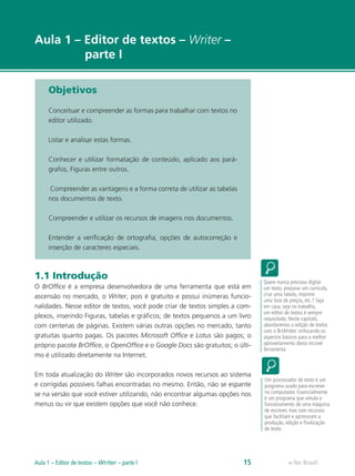 e-Tec Brasil
Aula 1 – Editor de textos – Writer –
parte I
Objetivos
Conceituar e compreender as formas para trabalhar com textos no
editor utilizado.
Listar e analisar estas formas.
Conhecer e utilizar formatação de conteúdo, aplicado aos pará-
grafos, Figuras entre outros.
Compreender as vantagens e a forma correta de utilizar as tabelas
nos documentos de texto.
Compreender e utilizar os recursos de imagens nos documentos.
Entender a verificação de ortografia, opções de autocorreção e
inserção de caracteres especiais.
1.1 Introdução
O BrOffice é a empresa desenvolvedora de uma ferramenta que está em
ascensão no mercado, o Writer, pois é gratuito e possui inúmeras funcio-
nalidades. Nesse editor de textos, você pode criar de textos simples a com-
plexos, inserindo Figuras, tabelas e gráficos; de textos pequenos a um livro
com centenas de páginas. Existem várias outras opções no mercado, tanto
gratuitas quanto pagas. Os pacotes Microsoft Office e Lotus são pagos; o
próprio pacote BrOffice, o OpenOffice e o Google Docs são gratuitos; o últi-
mo é utilizado diretamente na Internet.
Em toda atualização do Writer são incorporados novos recursos ao sistema
e corrigidas possíveis falhas encontradas no mesmo. Então, não se espante
se na versão que você estiver utilizando, não encontrar algumas opções nos
menus ou vir que existem opções que você não conhece.
Quem nunca precisou digitar
um texto, preparar um currículo,
criar uma tabela, imprimir
uma lista de preços, etc.? Seja
em casa, seja no trabalho,
um editor de textos é sempre
requisitado. Neste capítulo,
abordaremos a edição de textos
com o BrWriter, enfocando os
aspectos básicos para o melhor
aproveitamento desta incrível
ferramenta.
Um processador de texto é um
programa usado para escrever
no computador. Essencialmente
é um programa que simula o
funcionamento de uma máquina
de escrever, mas com recursos
que facilitam e aprimoram a
produção, edição e finalização
de texto.
e-Tec BrasilAula 1 – Editor de textos – Writer – parte I 15
 
