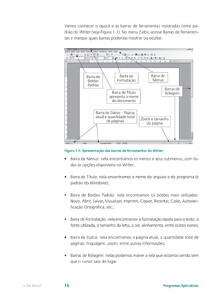 Vamos conhecer o layout e as barras de ferramentas mostradas como pa-
drão do Writer (veja Figura 1.1). No menu Exibir, acesse Barras de Ferramen-
tas e marque quais barras podemos mostrar ou ocultar.
Figura 1.1: Apresentação das barras de ferramentas do Writer
•	 Barra de Menus: nela encontramos os menus e seus submenus, com to-
das as opções disponíveis no Writer;
•	 Barra de Título: nela encontramos o nome do arquivo e do programa (é
padrão do Windows);
•	 Barra de Botões Padrão: nela encontramos os botões mais utilizados:
Novo, Abrir, Salvar, Visualizar, Imprimir, Copiar, Recortar, Colar, Autoveri-
ficação Ortográfica, etc.;
•	 Barra de Formatação: nela encontramos a formatação rápida para o texto: a
fonte utilizada, o tamanho da letra, a cor, alinhamento, entre outros ícones;
•	 Barra de Status: nela encontramos a página atual, a quantidade total de
páginas, linguagem, zoom, entre outras informações;
•	 Barras de Rolagem: nelas podemos mover a tela que estamos vendo sem
que o cursor saia do lugar.
Programas Aplicativose-Tec Brasil 16
 