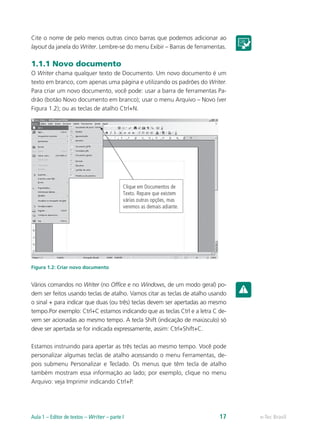Cite o nome de pelo menos outras cinco barras que podemos adicionar ao
layout da janela do Writer. Lembre-se do menu Exibir – Barras de ferramentas.
1.1.1 Novo documento
O Writer chama qualquer texto de Documento. Um novo documento é um
texto em branco, com apenas uma página e utilizando os padrões do Writer.
Para criar um novo documento, você pode: usar a barra de ferramentas Pa-
drão (botão Novo documento em branco); usar o menu Arquivo – Novo (ver
Figura 1.2); ou as teclas de atalho Ctrl+N.
Figura 1.2: Criar novo documento
Vários comandos no Writer (no Office e no Windows, de um modo geral) po-
dem ser feitos usando teclas de atalho. Vamos citar as teclas de atalho usando
o sinal + para indicar que duas (ou três) teclas devem ser apertadas ao mesmo
tempo.Por exemplo: Ctrl+C estamos indicando que as teclas Ctrl e a letra C de-
vem ser acionadas ao mesmo tempo. A tecla Shift (indicação de maiúsculo) só
deve ser apertada se for indicada expressamente, assim: Ctrl+Shift+C.
Estamos instruindo para apertar as três teclas ao mesmo tempo. Você pode
personalizar algumas teclas de atalho acessando o menu Ferramentas, de-
pois submenu Personalizar e Teclado. Os menus que têm tecla de atalho
também mostram essa informação ao lado; por exemplo, clique no menu
Arquivo: veja Imprimir indicando Ctrl+P.
e-Tec BrasilAula 1 – Editor de textos – Writer – parte I 17
 