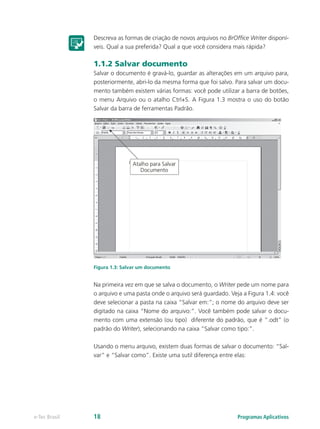Descreva as formas de criação de novos arquivos no BrOffice Writer disponí-
veis. Qual a sua preferida? Qual a que você considera mais rápida?
1.1.2 Salvar documento
Salvar o documento é gravá-lo, guardar as alterações em um arquivo para,
posteriormente, abri-lo da mesma forma que foi salvo. Para salvar um docu-
mento também existem várias formas: você pode utilizar a barra de botões,
o menu Arquivo ou o atalho Ctrl+S. A Figura 1.3 mostra o uso do botão
Salvar da barra de ferramentas Padrão.
Figura 1.3: Salvar um documento
Na primeira vez em que se salva o documento, o Writer pede um nome para
o arquivo e uma pasta onde o arquivo será guardado. Veja a Figura 1.4: você
deve selecionar a pasta na caixa “Salvar em:”; o nome do arquivo deve ser
digitado na caixa “Nome do arquivo:”. Você também pode salvar o docu-
mento com uma extensão (ou tipo) diferente do padrão, que é “.odt” (o
padrão do Writer), selecionando na caixa “Salvar como tipo:”.
Usando o menu arquivo, existem duas formas de salvar o documento: “Sal-
var” e “Salvar como”. Existe uma sutil diferença entre elas:
Programas Aplicativose-Tec Brasil 18
 