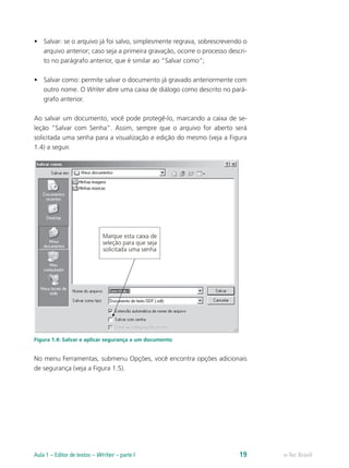 •	 Salvar: se o arquivo já foi salvo, simplesmente regrava, sobrescrevendo o
arquivo anterior; caso seja a primeira gravação, ocorre o processo descri-
to no parágrafo anterior, que é similar ao “Salvar como”;
•	 Salvar como: permite salvar o documento já gravado anteriormente com
outro nome. O Writer abre uma caixa de diálogo como descrito no pará-
grafo anterior.
Ao salvar um documento, você pode protegê-lo, marcando a caixa de se-
leção “Salvar com Senha”. Assim, sempre que o arquivo for aberto será
solicitada uma senha para a visualização e edição do mesmo (veja a Figura
1.4) a seguir.
Figura 1.4: Salvar e aplicar segurança a um documento
No menu Ferramentas, submenu Opções, você encontra opções adicionais
de segurança (veja a Figura 1.5).
e-Tec BrasilAula 1 – Editor de textos – Writer – parte I 19
 