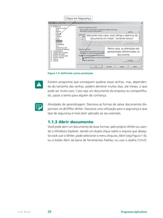 Figura 1.5: Definindo outras proteções
Existem programas que conseguem quebrar essas senhas, mas, dependen-
do do tamanho das senhas, podem demorar muitos dias, até meses, o que
pode ser muito caro. Caso seja um documento da empresa ou compartilha-
do, passe a senha para alguém de confiança.
Atividades de aprendizagem: Descreva as formas de salvar documentos dis-
poníveis no BrOffice Writer. Descreva uma utilização para a segurança e que
tipo de segurança é mais bem aplicado ao seu exemplo.
1.1.3 Abrir documento
Você pode abrir um documento de duas formas: pelo próprio Writer ou usan-
do o Windows Explorer, dando um duplo clique sobre o arquivo que deseja.
Se você usar o Writer, pode selecionar o menu Arquivo, Abrir (veja Figura 1.6);
ou o botão Abrir da barra de ferramentas Padrão; ou usar o atalho Ctrl+O.
Programas Aplicativose-Tec Brasil 20
 