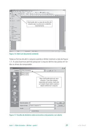 Figura 1.6: Abrir um documento existente
Todas as formas de abrir o arquivo usando o Writer mostram a tela da Figura
1.7. A caixa Examinar permite pesquisar o arquivo dentro das pastas em to-
dos os drives do computador.
Figura 1.7: Escolha do diretório onde se encontra o documento a ser aberto
e-Tec BrasilAula 1 – Editor de textos – Writer – parte I 21
 
