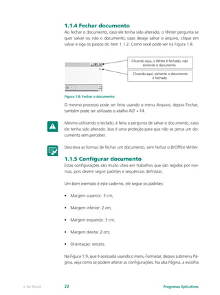 1.1.4 Fechar documento
Ao fechar o documento, caso ele tenha sido alterado, o Writer pergunta se
quer salvar ou não o documento; caso deseje salvar o arquivo, clique em
salvar e siga os passos do item 1.1.2. Como você pode ver na Figura 1.8.
Figura 1.8: Fechar o documento
O mesmo processo pode ser feito usando o menu Arquivo, depois Fechar;
também pode ser utilizado o atalho ALT + F4.
Mesmo utilizando o teclado, é feita a pergunta de salvar o documento, caso
ele tenha sido alterado. Isso é uma proteção para que não se perca um do-
cumento sem perceber.
Descreva as formas de fechar um documento, sem fechar o BrOffice Writer.
1.1.5 Configurar documento
Estas configurações são muito úteis em trabalhos que são regidos por nor-
mas, pois devem seguir padrões e sequências definidas.
Um bom exemplo é este caderno, ele segue os padrões:
•	 Margem superior: 3 cm;
•	 Margem inferior: 2 cm;
•	 Margem esquerda: 3 cm;
•	 Margem direita: 2 cm;
•	 Orientação: retrato.
Na Figura 1.9, que é acessada usando o menu Formatar, depois submenu Pá-
gina, veja como se podem alterar as configurações. Na aba Página, a escolha
Programas Aplicativose-Tec Brasil 22
 