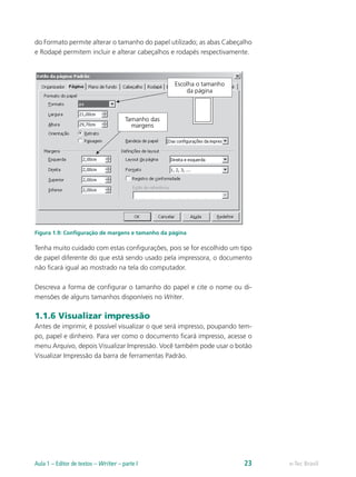 do Formato permite alterar o tamanho do papel utilizado; as abas Cabeçalho
e Rodapé permitem incluir e alterar cabeçalhos e rodapés respectivamente.
Figura 1.9: Configuração de margens e tamanho da página
Tenha muito cuidado com estas configurações, pois se for escolhido um tipo
de papel diferente do que está sendo usado pela impressora, o documento
não ficará igual ao mostrado na tela do computador.
Descreva a forma de configurar o tamanho do papel e cite o nome ou di-
mensões de alguns tamanhos disponíveis no Writer.
1.1.6 Visualizar impressão
Antes de imprimir, é possível visualizar o que será impresso, poupando tem-
po, papel e dinheiro. Para ver como o documento ficará impresso, acesse o
menu Arquivo, depois Visualizar Impressão. Você também pode usar o botão
Visualizar Impressão da barra de ferramentas Padrão.
e-Tec BrasilAula 1 – Editor de textos – Writer – parte I 23
 