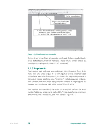 Figura 1.10: Visualizando uma Impressão
Depois de ver como ficará a Impressão, você pode fechar a janela Visuali-
zação (botão Fechar, mostrado na Figura 1.10) e voltar a corrigir o texto ou
prosseguir com a impressão (tópico 1.1.7 Impressão).
1.1.7 Impressão
Para imprimir, você pode usar o menu Arquivo, depois Imprimir. O uso deste
menu abre uma janela (Figura 1.11) com algumas opções adicionais: você
pode alterar a escolha da Impressora, o número das páginas Impressas e o
Número de cópias. Na última caixa “Imprimir:”, no lado esquerdo embaixo,
você também pode indicar que deseja imprimir somente as páginas pares ou
ímpares: isto permite que você utilize o papel dos dois lados.
Para imprimir, você também pode usar o botão Imprimir na barra de ferra-
mentas Padrão, ou ainda usar o atalho Ctrl+P. Essas duas formas imprimem
diretamente para a Impressora, sem abrir a tela da Figura 1.11.
Programas Aplicativose-Tec Brasil 24
 