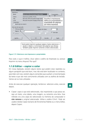 Figura 1.11: Selecionar uma Impressora e propriedades
Para você, o que é melhor, clicar sobre o atalho da Impressão ou acessar
Imprimir no menu Arquivo? Por quê?
1.1.8 Editar – copiar e colar
Em nossa digitação, existem alguns textos que podem estar repetidos ou
algum parágrafo que está bom, mas não está bem localizado no contexto;
para lidar com isso, existem alguns comandos que auxiliam a movimentação
do texto e que são mais comumente utilizados com os atalhos de teclado.
Vamos ver os mais utilizados:
Antes de executar qualquer operação, lembre-se: selecione antes; execute
depois.
•	 Copiar: copia o que está selecionado, não importando o que possa ser,
seja um texto, uma tabela, uma imagem, ou somente uma letra. Esse
método cria uma cópia do selecionado na memória do computador e
não remove o original selecionado. Utilize o atalho Ctrl+C. Pode ser
usado o botão Copiar da barra de ferramentas Padrão ou o menu Editar,
depois Copiar;
e-Tec BrasilAula 1 – Editor de textos – Writer – parte I 25
 
