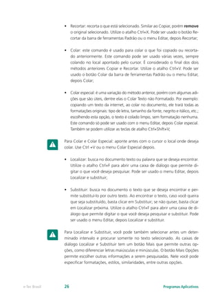 •	 Recortar: recorta o que está selecionado. Similar ao Copiar, porém remove
o original selecionado. Utilize o atalho Ctrl+X. Pode ser usado o botão Re-
cortar da barra de ferramentas Padrão ou o menu Editar, depois Recortar;
•	 Colar: este comando é usado para colar o que foi copiado ou recorta-
do anteriormente. Este comando pode ser usado várias vezes, sempre
colando no local apontado pelo cursor. É considerado o final dos dois
métodos anteriores Copiar e Recortar. Utilize o atalho Ctrl+V. Pode ser
usado o botão Colar da barra de ferramentas Padrão ou o menu Editar,
depois Colar;
•	 Colar especial: é uma variação do método anterior, porém com algumas adi-
ções que são úteis, dentre elas o Colar Texto não Formatado. Por exemplo:
copiando um texto da internet, ao colar no documento, ele trará todas as
formatações originais: tipo de letra, tamanho da fonte, negrito e itálico, etc.;
escolhendo esta opção, o texto é colado limpo, sem formatação nenhuma.
Este comando só pode ser usado com o menu Editar, depois Colar especial.
Também se podem utilizar as teclas de atalho Ctrl+Shift+V;
Para Colar e Colar Especial: aponte antes com o cursor o local onde deseja
colar. Use Ctrl +V ou o menu Colar Especial depois.
•	 Localizar: busca no documento texto ou palavra que se deseja encontrar.
Utilize o atalho Ctrl+F para abrir uma caixa de diálogo que permite di-
gitar o que você deseja pesquisar. Pode ser usado o menu Editar, depois
Localizar e substituir;
•	 Substituir: busca no documento o texto que se deseja encontrar e per-
mite substituí-lo por outro texto. Ao encontrar o texto, caso você queira
que seja substituído, basta clicar em Substituir; se não quiser, basta clicar
em Localizar próxima. Utilize o atalho Ctrl+F para abrir uma caixa de di-
álogo que permite digitar o que você deseja pesquisar e substituir. Pode
ser usado o menu Editar, depois Localizar e substituir.
Para Localizar e Substituir, você pode também selecionar antes um deter-
minado intervalo e procurar somente no texto selecionado. As caixas de
diálogo Localizar e Substituir tem um botão Mais que permite outras op-
ções, como diferenciar letras maiúsculas e minúsculas. O botão Mais Opções
permite escolher outras informações a serem pesquisadas. Nele você pode
especificar formatações, estilos, similaridades, entre outras opções.
Programas Aplicativose-Tec Brasil 26
 