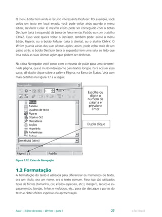 O menu Editar tem ainda o recurso interessante Desfazer. Por exemplo, você
colou um texto em local errado; você pode voltar atrás usando o menu
Editar, Desfazer Colar. O mesmo efeito pode ser conseguido com o botão
Desfazer (seta à esquerda) da barra de ferramentas Padrão ou com o atalho
Ctrl+Z. Caso você queira voltar o Desfazer, também pode: existe o menu
Editar, Repetir, ou o botão Refazer (seta à direita), ou o atalho Ctrl+Y. O
Writer guarda várias das suas últimas ações; assim, pode voltar mais de um
passo atrás: o botão Desfazer (seta à esquerda) tem uma seta ao lado que
lista todas as suas últimas ações que podem ser desfeitas.
Na caixa Navegador você conta com o recurso de pular para uma determi-
nada página, que é muito interessante para textos longos. Para acessar essa
caixa, dê duplo clique sobre a palavra Página, na Barra de Status. Veja com
mais detalhes na Figura 1.12 a seguir.
Figura 1.12: Caixa de Navegação
1.2 Formatação
A Formatação do texto é utilizada para diferenciar os momentos do texto,
ora um título, ora um nome, ora o texto comum. Para isso são utilizados
tipos de fontes (tamanho, cor, efeitos especiais, etc.), margens, recuos e es-
paçamentos, bordas, linhas e molduras, etc., para dar destaque a partes do
texto e obter efeitos especiais na apresentação.
e-Tec BrasilAula 1 – Editor de textos – Writer – parte I 27
 