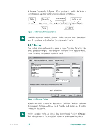 A Barra de Formatação da Figura 1.13 é, geralmente, padrão do Writer e
permite acesso rápido e fácil a vários recursos de formatação.
Figura 1.13: Barra de atalhos para fontes
Sempre que precisar formatar, aplique a regra: selecione antes, formate de-
pois. A formatação será aplicada sobre o texto selecionado.
1.2.1 Fonte
Para efetuar estas configurações, acesse o menu Formatar, Caractere. Na
janela que se abre (Figura 1.14), você pode selecionar vários aspectos (fonte,
estilo, tamanho, efeitos entre outras) da fonte.
Figura 1.14: Formatar Fontes
A janela tem ainda outras abas, dentre elas a de Efeitos da Fonte, onde são
definidos cor, efeitos e contornos e a de Posição, onde podem ser definidos
Sobrescrito e Subscrito.
Alguns Efeitos de Texto são apenas para apresentação visual do texto; po-
dem não aparecer na Visualização de Impressão e nem serem impressos.
Programas Aplicativose-Tec Brasil 28
 