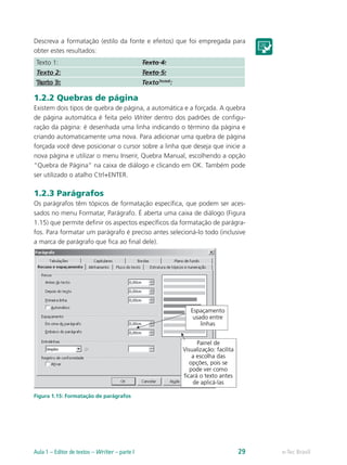 Descreva a formatação (estilo da fonte e efeitos) que foi empregada para
obter estes resultados:
Texto 1: Texto 4:
Texto 2: Texto 5:
TextoTeste6
:
1.2.2 Quebras de página
Existem dois tipos de quebra de página, a automática e a forçada. A quebra
de página automática é feita pelo Writer dentro dos padrões de configu-
ração da página: é desenhada uma linha indicando o término da página e
criando automaticamente uma nova. Para adicionar uma quebra de página
forçada você deve posicionar o cursor sobre a linha que deseja que inicie a
nova página e utilizar o menu Inserir, Quebra Manual, escolhendo a opção
“Quebra de Página” na caixa de diálogo e clicando em OK. Também pode
ser utilizado o atalho Ctrl+ENTER.
1.2.3 Parágrafos
Os parágrafos têm tópicos de formatação específica, que podem ser aces-
sados no menu Formatar, Parágrafo. É aberta uma caixa de diálogo (Figura
1.15) que permite definir os aspectos específicos da formatação de parágra-
fos. Para formatar um parágrafo é preciso antes selecioná-lo todo (inclusive
a marca de parágrafo que fica ao final dele).
Figura 1.15: Formatação de parágrafos
e-Tec BrasilAula 1 – Editor de textos – Writer – parte I 29
 