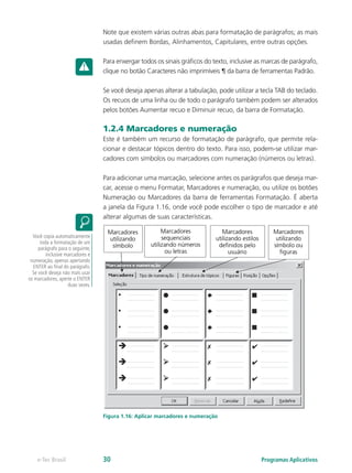 Note que existem várias outras abas para formatação de parágrafos; as mais
usadas definem Bordas, Alinhamentos, Capitulares, entre outras opções.
Para enxergar todos os sinais gráficos do texto, inclusive as marcas de parágrafo,
clique no botão Caracteres não imprimíveis ¶ da barra de ferramentas Padrão.
Se você deseja apenas alterar a tabulação, pode utilizar a tecla TAB do teclado.
Os recuos de uma linha ou de todo o parágrafo também podem ser alterados
pelos botões Aumentar recuo e Diminuir recuo, da barra de Formatação.
1.2.4 Marcadores e numeração
Este é também um recurso de formatação de parágrafo, que permite rela-
cionar e destacar tópicos dentro do texto. Para isso, podem-se utilizar mar-
cadores com símbolos ou marcadores com numeração (números ou letras).
Para adicionar uma marcação, selecione antes os parágrafos que deseja mar-
car, acesse o menu Formatar, Marcadores e numeração, ou utilize os botões
Numeração ou Marcadores da barra de ferramentas Formatação. É aberta
a janela da Figura 1.16, onde você pode escolher o tipo de marcador e até
alterar algumas de suas características.
Figura 1.16: Aplicar marcadores e numeração
Você copia automaticamente
toda a formatação de um
parágrafo para o seguinte,
inclusive marcadores e
numeração, apenas apertando
ENTER ao final do parágrafo.
Se você deseja não mais usar
os marcadores, aperte o ENTER
duas vezes.
Programas Aplicativose-Tec Brasil 30
 