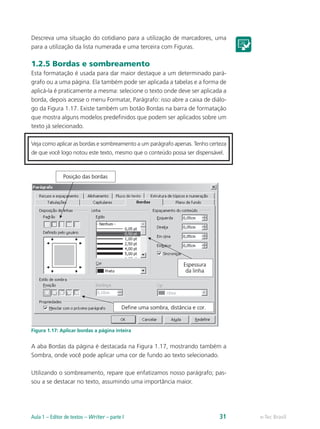 Descreva uma situação do cotidiano para a utilização de marcadores, uma
para a utilização da lista numerada e uma terceira com Figuras.
1.2.5 Bordas e sombreamento
Esta formatação é usada para dar maior destaque a um determinado pará-
grafo ou a uma página. Ela também pode ser aplicada a tabelas e a forma de
aplicá-la é praticamente a mesma: selecione o texto onde deve ser aplicada a
borda, depois acesse o menu Formatar, Parágrafo: isso abre a caixa de diálo-
go da Figura 1.17. Existe também um botão Bordas na barra de formatação
que mostra alguns modelos predefinidos que podem ser aplicados sobre um
texto já selecionado.
Veja como aplicar as bordas e sombreamento a um parágrafo apenas. Tenho certeza
de que você logo notou este texto, mesmo que o conteúdo possa ser dispensável.
Figura 1.17: Aplicar bordas a página inteira
A aba Bordas da página é destacada na Figura 1.17, mostrando também a
Sombra, onde você pode aplicar uma cor de fundo ao texto selecionado.
Utilizando o sombreamento, repare que enfatizamos nosso parágrafo; pas-
sou a se destacar no texto, assumindo uma importância maior.
e-Tec BrasilAula 1 – Editor de textos – Writer – parte I 31
 
