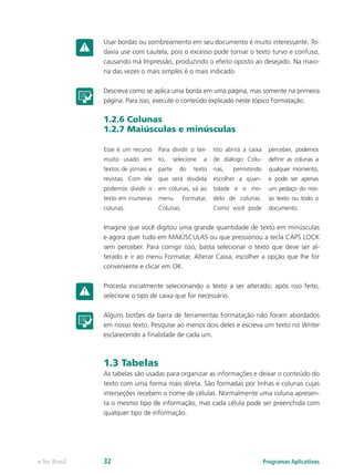 Usar bordas ou sombreamento em seu documento é muito interessante. To-
davia use com cautela, pois o excesso pode tornar o texto turvo e confuso,
causando má Impressão, produzindo o efeito oposto ao desejado. Na maio-
ria das vezes o mais simples é o mais indicado.
Descreva como se aplica uma borda em uma página, mas somente na primeira
página. Para isso, execute o conteúdo explicado neste tópico Formatação.
1.2.6 Colunas
1.2.7 Maiúsculas e minúsculas
Imagine que você digitou uma grande quantidade de texto em minúsculas
e agora quer tudo em MAIÚSCULAS ou que pressionou a tecla CAPS LOCK
sem perceber. Para corrigir isso, basta selecionar o texto que deve ser al-
terado e ir ao menu Formatar, Alterar Caixa, escolher a opção que lhe for
conveniente e clicar em OK.
Proceda inicialmente selecionando o texto a ser alterado; após isso feito,
selecione o tipo de caixa que for necessário.
Alguns botões da barra de ferramentas Formatação não foram abordados
em nosso texto. Pesquise ao menos dois deles e escreva um texto no Writer
esclarecendo a finalidade de cada um.
1.3 Tabelas
As tabelas são usadas para organizar as informações e deixar o conteúdo do
texto com uma forma mais direta. São formadas por linhas e colunas cujas
interseções recebem o nome de células. Normalmente uma coluna apresen-
ta o mesmo tipo de informação, mas cada célula pode ser preenchida com
qualquer tipo de informação.
Esse é um recurso
muito usado em
textos de jornais e
revistas. Com ele
podemos dividir o
texto em inúmeras
colunas.
Para dividir o tex-
to, selecione a
parte do texto
que será dividida
em colunas, vá ao
menu Formatar,
Colunas.
Isto abrirá a caixa
de diálogo Colu-
nas, permitindo
escolher a quan-
tidade e o mo-
delo de colunas.
Como você pode
perceber, podemos
definir as colunas a
qualquer momento,
e pode ser apenas
um pedaço do nos-
so texto ou todo o
documento.
Programas Aplicativose-Tec Brasil 32
 