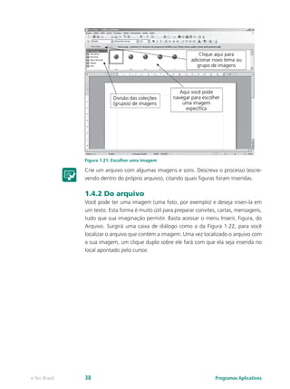 Figura 1.21: Escolher uma imagem
Crie um arquivo com algumas imagens e sons. Descreva o processo (escre-
vendo dentro do próprio arquivo), citando quais figuras foram inseridas.
1.4.2 Do arquivo
Você pode ter uma imagem (uma foto, por exemplo) e deseja inseri-la em
um texto. Esta forma é muito útil para preparar convites, cartas, mensagens,
tudo que sua imaginação permitir. Basta acessar o menu Inserir, Figura, do
Arquivo. Surgirá uma caixa de diálogo como a da Figura 1.22, para você
localizar o arquivo que contém a imagem. Uma vez localizado o arquivo com
a sua imagem, um clique duplo sobre ele fará com que ela seja inserida no
local apontado pelo cursor.
Programas Aplicativose-Tec Brasil 38
 