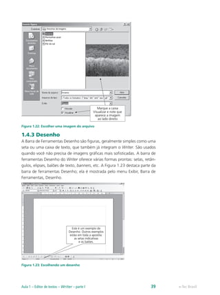 Figura 1.22: Escolher uma imagem do arquivo
1.4.3 Desenho
A Barra de Ferramentas Desenho são figuras, geralmente simples como uma
seta ou uma caixa de texto, que também já integram o Writer. São usados
quando você não precisa de imagens gráficas mais sofisticadas. A barra de
ferramentas Desenho do Writer oferece várias formas prontas: setas, retân-
gulos, elipses, balões de texto, banners, etc. A Figura 1.23 destaca parte da
barra de ferramentas Desenho; ela é mostrada pelo menu Exibir, Barra de
Ferramentas, Desenho.
Figura 1.23: Escolhendo um desenho
e-Tec BrasilAula 1 – Editor de textos – Writer – parte I 39
 