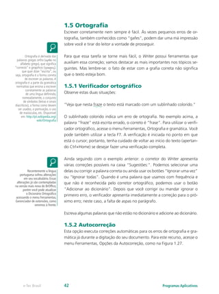 1.5 Ortografia
Escrever corretamente nem sempre é fácil. Às vezes pequenos erros de or-
tografia, também conhecidos como “gafes”, podem dar uma má impressão
sobre você e tirar do leitor a vontade de prosseguir.
Para que essa tarefa se torne mais fácil, o Writer possui ferramentas que
auxiliam essa correção; vamos destacar as mais importantes nos tópicos se-
guintes. Mas lembre-se: o fato de estar com a grafia correta não significa
que o texto esteja bom.
1.5.1 Verificador ortográfico
Observe estas duas situações:
“Veja que nesta fraze o texto está marcado com um sublinhado colorido.”
O sublinhado colorido indica um erro de ortografia. No exemplo acima, a
palavra “fraze” está escrita errado, o correto é “frase”. Para utilizar o verifi-
cador ortográfico, acesse o menu Ferramentas, Ortografia e gramática. Você
pode também utilizar a tecla F7. A verificação é iniciada no ponto em que
está o cursor; portanto, tenha cuidado de voltar ao início do texto (apertan-
do Ctrl+Home) se desejar fazer uma verificação completa.
Ainda seguindo com o exemplo anterior: o corretor do Writer apresenta
várias correções possíveis na caixa “Sugestões:”. Podemos selecionar uma
delas ou corrigir a palavra correta ou ainda usar os botões “Ignorar uma vez”
ou “Ignorar todas”. Quando é uma palavra que usamos com frequência e
que não é reconhecida pelo corretor ortográfico, podemos usar o botão
“Adicionar ao dicionário”. Depois que você corrigir ou mandar ignorar o
primeiro erro, o verificador apresenta imediatamente a correção para o pró-
ximo erro; neste caso, a falta de aspas no parágrafo.
Escreva algumas palavras que não estão no dicionário e adicione ao dicionário.
1.5.2 Autocorreção
Esta opção executa correções automáticas para os erros de ortografia e gra-
mática já durante a digitação do seu documento. Para este recurso, acesse o
menu Ferramentas, Opções da Autocorreção, como na Figura 1.27.
Ortografia é derivada das
palavras gregas ortho (ορθο no
alfabeto grego), que significa
“correcto” e graphos (γραφος),
que quer dizer “escrita”, ou
seja, ortografia é a forma correta
de escrever as palavras.A
ortografia é a parte da gramática
normativa que ensina a escrever
corretamente as palavras
de uma língua definindo,
nomeadamente, o conjunto
de símbolos (letras e sinais
diacríticos), a forma como devem
ser usados, a pontuação, o uso
de maiúsculas, etc. Disponível
em: http://pt.wikipedia.org/
wiki/Ortografia
Recentemente a língua
portuguesa sofreu alterações
em seu vocabulário. Essas
alterações já são contempladas
na versão mais nova do BrOffice,
porém você pode atualizar
o Dicionário Ortográfico
acessando o menu Ferramentas,
Gerenciador de extensões, como
veremos à frente.
Programas Aplicativose-Tec Brasil 42
 