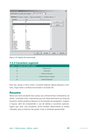 Figura 1.27: Opções de autocorreção
1.5.3 Caractere especial
Quadro 1.1: Inserção de carácter especial
€ Símbolo do Euro
Β Símbolo Beta
∩ Símbolo de Intercessão
© Símbolo de Cópia ou Copyright.
® Símbolo de Registrado
Para isso, acesse o menu Inserir, Caractere Especial, depois pesquise o sím-
bolo, clique sobre o símbolo encontrado e no botão OK.
Resumo
Nesta aula você estudante teve acesso aos conhecimentos introdutórios do
Writer, conteúdos estes, importantes para seu desenvolvimento ao longo da
disciplina. Destes podemos destacar as formatações de parágrafos, imagens
e Figuras, além de compreender o uso de tabelas e caracteres especiais.
Espero que você, caro estudante, tenha também desenvolvido as tarefas
indicadas, pois as mesmas irão ajudar a fixar o conteúdo apresentado.
e-Tec BrasilAula 1 – Editor de textos – Writer – parte I 43
 