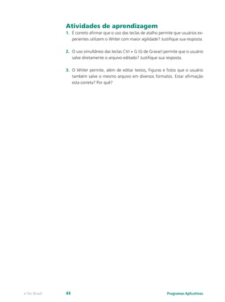 Atividades de aprendizagem
1.	 É correto afirmar que o uso das teclas de atalho permite que usuários ex-
perientes utilizem o Writer com maior agilidade? Justifique sua resposta.
2.	 O uso simultâneo das teclas Ctrl + G (G de Gravar) permite que o usuário
salve diretamente o arquivo editado? Justifique sua resposta.
3.	 O Writer permite, além de editar textos, Figuras e fotos que o usuário
também salve o mesmo arquivo em diversos formatos. Estar afirmação
esta correta? Por quê?
Programas Aplicativose-Tec Brasil 44
 