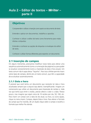 e-Tec Brasil
Aula 2 – Editor de textos – Writer –
parte II
Objetivos
Compreender e utilizar a inserção como apoio ao documento de texto.
Entender e aplicar em documentos, trabalhos e apostilas.
Conhecer e utilizar o editor de texto como ferramenta para malas
diretas e etiquetas.
Entender e conhecer as opções de etiquetas e envelopes do editor
de texto.
Conhecer e utilizar formas diferentes para exportar um documento.
2.1 Inserção de campos
Em alguns momentos, precisamos modificar nosso texto para alterar uma
sequência automaticamente (como a numeração das páginas) ou para poder
se atualizar constantemente (como a impressão da data e hora atuais). Um
texto comum não é capaz dessa “façanha”. Para isso o Writer permite inserir
vários tipos de campos, dentro de um texto comum, que têm a capacidade
de se atualizar automaticamente.
2.1.1 Data e hora
É possível que você tenha um documento que necessite ter data e hora
atualizadas sempre que o arquivo seja aberto. Exemplificando: imagine um
comerciante que utilize um documento para Impressão de recibos e, toda
vez que tenha que emitir o recibo, precise alterar o valor e a data. Parece
pouco, mas imagine que sejam cerca de 10 recibos por dia, 50, 100, etc.
Para inserir um campo com a data do dia atual, ou hora, ou outra opção,
clique no menu Inserir, Campos, depois Data e hora. Para alterar o formato
do campo que foi inserido, dê um duplo clique sobre o campo e escolha o
formato que melhor lhe atenda.
e-Tec BrasilAula 2 – Editor de textos – Writer – parte II 45
 