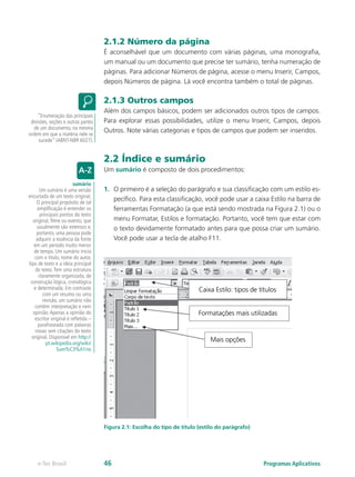 2.1.2 Número da página
É aconselhável que um documento com várias páginas, uma monografia,
um manual ou um documento que precise ter sumário, tenha numeração de
páginas. Para adicionar Números de página, acesse o menu Inserir, Campos,
depois Números de página. Lá você encontra também o total de páginas.
2.1.3 Outros campos
Além dos campos básicos, podem ser adicionados outros tipos de campos.
Para explorar essas possibilidades, utilize o menu Inserir, Campos, depois
Outros. Note várias categorias e tipos de campos que podem ser inseridos.
2.2 Índice e sumário
Um sumário é composto de dois procedimentos:
1.	 O primeiro é a seleção do parágrafo e sua classificação com um estilo es-
pecífico. Para esta classificação, você pode usar a caixa Estilo na barra de
ferramentas Formatação (a que está sendo mostrada na Figura 2.1) ou o
menu Formatar, Estilos e formatação. Portanto, você tem que estar com
o texto devidamente formatado antes para que possa criar um sumário.
Você pode usar a tecla de atalho F11.
Figura 2.1: Escolha do tipo de título (estilo do parágrafo)
“Enumeração das principais
divisões, seções e outras partes
de um documento, na mesma
ordem em que a matéria nele se
sucede” (ABNT-NBR 6027).
sumário
Um sumário é uma versão
encurtada de um texto original.
O principal propósito de tal
simplificação é entender os
principais pontos do texto
original, filme ou evento, que
usualmente são extensos e,
portanto, uma pessoa pode
adquirir a essência da fonte
em um período muito menor
de tempo. Um sumário inicia
com o título, nome do autor,
tipo de texto e a ideia principal
do texto.Tem uma estrutura
claramente organizada, de
construção lógica, cronológica
e determinada. Em contraste
com um resumo ou uma
revisão, um sumário não
contém interpretação e nem
opinião.Apenas a opinião do
escritor original é refletida –
parafraseada com palavras
novas sem citações do texto
original. Disponível em http://
pt.wikipedia.org/wiki/
Sum%C3%A1rio
Programas Aplicativose-Tec Brasil 46
 