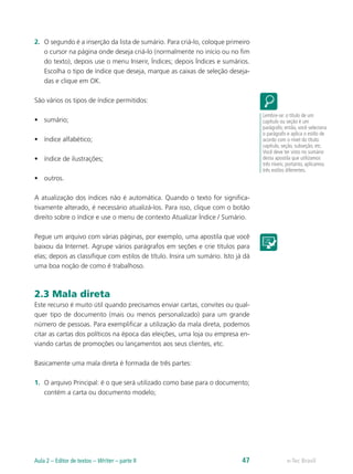 2.	 O segundo é a inserção da lista de sumário. Para criá-lo, coloque primeiro
o cursor na página onde deseja criá-lo (normalmente no início ou no fim
do texto), depois use o menu Inserir, Índices; depois Índices e sumários.
Escolha o tipo de índice que deseja, marque as caixas de seleção deseja-
das e clique em OK.
São vários os tipos de índice permitidos:
•	 sumário;
•	 índice alfabético;
•	 índice de ilustrações;
•	 outros.
A atualização dos índices não é automática. Quando o texto for significa-
tivamente alterado, é necessário atualizá-los. Para isso, clique com o botão
direito sobre o índice e use o menu de contexto Atualizar Índice / Sumário.
Pegue um arquivo com várias páginas, por exemplo, uma apostila que você
baixou da Internet. Agrupe vários parágrafos em seções e crie títulos para
elas; depois as classifique com estilos de título. Insira um sumário. Isto já dá
uma boa noção de como é trabalhoso.
2.3 Mala direta
Este recurso é muito útil quando precisamos enviar cartas, convites ou qual-
quer tipo de documento (mais ou menos personalizado) para um grande
número de pessoas. Para exemplificar a utilização da mala direta, podemos
citar as cartas dos políticos na época das eleições, uma loja ou empresa en-
viando cartas de promoções ou lançamentos aos seus clientes, etc.
Basicamente uma mala direta é formada de três partes:
1.	 O arquivo Principal: é o que será utilizado como base para o documento;
contém a carta ou documento modelo;
Lembre-se: o título de um
capítulo ou seção é um
parágrafo; então, você seleciona
o parágrafo e aplica o estilo de
acordo com o nível do título:
capítulo, seção, subseção, etc.
Você deve ter visto no sumário
desta apostila que utilizamos
três níveis; portanto, aplicamos
três estilos diferentes.
e-Tec BrasilAula 2 – Editor de textos – Writer – parte II 47
 