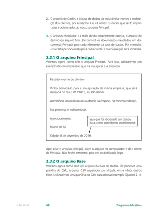 2.	 O arquivo de Dados: é à base de dados da mala direta (nomes e endere-
ços dos clientes, por exemplo). Ele irá conter os dados que serão impor-
tados e adicionados ao nosso arquivo Principal.
3.	 O arquivo Mesclado: é a mala direta propriamente pronta, o arquivo de
destino ou arquivo final. Ele conterá os documentos mesclados: um do-
cumento Principal para cada elemento da base de dados. Por exemplo:
uma carta personalizada para cada cliente. É o arquivo que será impresso.
2.3.1 O arquivo Principal
Veremos agora como criar o arquivo Principal. Para isso, utilizaremos um
exemplo de um empresário que irá inaugurar sua empresa.
Prezado <nome do cliente>
Venho convidá-lo para a inauguração de minha empresa, que será
realizada no dia 01/12/2010, às 19h30min.
A cerimônia será realizada no auditório da empresa, no mesmo endereço.
Sua presença é indispensável.
Atenciosamente,
Fulano de Tal
Cidade, 8 de dezembro de 2010.
Após criar o arquivo principal, salve o arquivo no computador e dê o nome
de Principal. Não feche o mesmo, pois ele será utilizado logo.
2.3.2 O arquivo Base
Veremos agora como criar um arquivo da Base de Dados. Ele pode ser uma
planilha do Calc, arquivos CSV separados por vírgula, entre vários outros
tipos. Utilizaremos uma planilha do Calc para o nosso exemplo (Quadro 2.1).
Veja que foi adicionado um campo,
data, como aprendemos anteriormente.
Programas Aplicativose-Tec Brasil 48
 