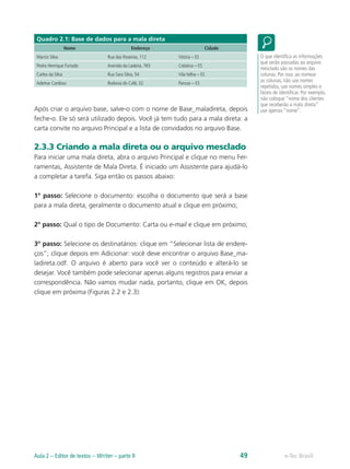 Quadro 2.1: Base de dados para a mala direta
Nome Endereço Cidade
Marcio Silva Rua das Roseiras, 112 Vitória – ES
Pedro Henrique Furtado Avenida da Ladeira, 765 Colatina – ES
Carlos da Silva Rua Sara Silva, 54 Vila Velha – ES
Ademar Cardoso Rodovia do Café, 32 Pancas – ES
Após criar o arquivo base, salve-o com o nome de Base_maladireta, depois
feche-o. Ele só será utilizado depois. Você já tem tudo para a mala direta: a
carta convite no arquivo Principal e a lista de convidados no arquivo Base.
2.3.3 Criando a mala direta ou o arquivo mesclado
Para iniciar uma mala direta, abra o arquivo Principal e clique no menu Fer-
ramentas, Assistente de Mala Direta. É iniciado um Assistente para ajudá-lo
a completar a tarefa. Siga então os passos abaixo:
1º passo: Selecione o documento: escolha o documento que será a base
para a mala direta, geralmente o documento atual e clique em próximo;
2º passo: Qual o tipo de Documento: Carta ou e-mail e clique em próximo;
3º passo: Selecione os destinatários: clique em “Selecionar lista de endere-
ços”; clique depois em Adicionar: você deve encontrar o arquivo Base_ma-
ladireta.odf. O arquivo é aberto para você ver o conteúdo e alterá-lo se
desejar. Você também pode selecionar apenas alguns registros para enviar a
correspondência. Não vamos mudar nada, portanto, clique em OK, depois
clique em próxima (Figuras 2.2 e 2.3):
O que identifica as informações
que serão passadas ao arquivo
mesclado são os nomes das
colunas. Por isso, ao nomear
as colunas, não use nomes
repetidos, use nomes simples e
fáceis de identificar. Por exemplo,
não coloque “nome dos clientes
que receberão a mala direta”
use apenas “nome”.
e-Tec BrasilAula 2 – Editor de textos – Writer – parte II 49
 