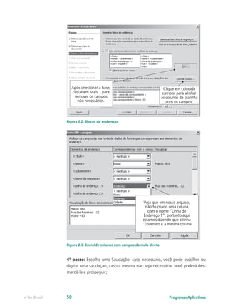 Figura 2.2: Blocos de endereços
Figura 2.3: Coincidir colunas com campos da mala direta
4º passo: Escolha uma Saudação: caso necessário, você pode escolher ou
digitar uma saudação; caso a mesma não seja necessária, você poderá des-
marcá-la e prosseguir;
Programas Aplicativose-Tec Brasil 50
 