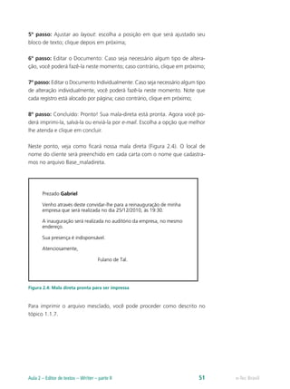 5º passo: Ajustar ao layout: escolha a posição em que será ajustado seu
bloco de texto; clique depois em próxima;
6º passo: Editar o Documento: Caso seja necessário algum tipo de altera-
ção, você poderá fazê-la neste momento; caso contrário, clique em próximo;
7º passo: Editar o Documento Individualmente: Caso seja necessário algum tipo
de alteração individualmente, você poderá fazê-la neste momento. Note que
cada registro está alocado por página; caso contrário, clique em próximo;
8º passo: Concluído: Pronto! Sua mala-direta está pronta. Agora você po-
derá imprimi-la, salvá-la ou enviá-la por e-mail. Escolha a opção que melhor
lhe atenda e clique em concluir.
Neste ponto, veja como ficará nossa mala direta (Figura 2.4). O local de
nome do cliente será preenchido em cada carta com o nome que cadastra-
mos no arquivo Base_maladireta.
Figura 2.4: Mala direta pronta para ser impressa
Para imprimir o arquivo mesclado, você pode proceder como descrito no
tópico 1.1.7.
e-Tec BrasilAula 2 – Editor de textos – Writer – parte II 51
 