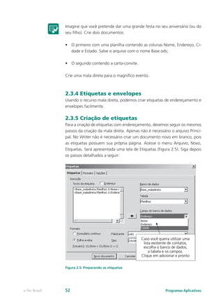 Imagine que você pretende dar uma grande festa no seu aniversário (ou do
seu filho). Crie dois documentos:
•	 O primeiro com uma planilha contendo as colunas Nome, Endereço, Ci-
dade e Estado. Salve o arquivo com o nome Base.ods;
•	 O segundo contendo a carta-convite.
Crie uma mala direta para o magnífico evento.
2.3.4 Etiquetas e envelopes
Usando o recurso mala direta, podemos criar etiquetas de endereçamento e
envelopes facilmente.
2.3.5 Criação de etiquetas
Para a criação de etiquetas com endereçamento, devemos seguir os mesmos
passos da criação da mala direta. Apenas não é necessário o arquivo Princi-
pal. No Writer não é necessário criar um documento novo em branco, pois
as etiquetas possuem sua própria página. Acesse o menu Arquivo, Novo,
Etiquetas. Será apresentada uma tela de Etiquetas (Figura 2.5). Siga depois
os passos detalhados a seguir:
Figura 2.5: Preparando as etiquetas
Programas Aplicativose-Tec Brasil 52
 