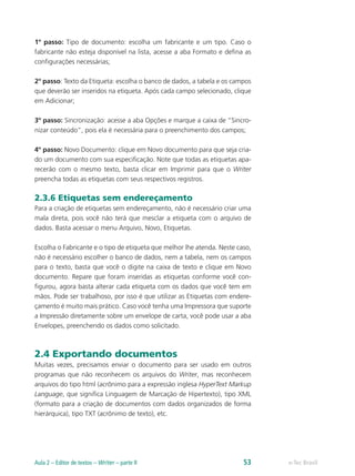1º passo: Tipo de documento: escolha um fabricante e um tipo. Caso o
fabricante não esteja disponível na lista, acesse a aba Formato e defina as
configurações necessárias;
2º passo: Texto da Etiqueta: escolha o banco de dados, a tabela e os campos
que deverão ser inseridos na etiqueta. Após cada campo selecionado, clique
em Adicionar;
3º passo: Sincronização: acesse a aba Opções e marque a caixa de “Sincro-
nizar conteúdo”, pois ela é necessária para o preenchimento dos campos;
4º passo: Novo Documento: clique em Novo documento para que seja cria-
do um documento com sua especificação. Note que todas as etiquetas apa-
recerão com o mesmo texto, basta clicar em Imprimir para que o Writer
preencha todas as etiquetas com seus respectivos registros.
2.3.6 Etiquetas sem endereçamento
Para a criação de etiquetas sem endereçamento, não é necessário criar uma
mala direta, pois você não terá que mesclar a etiqueta com o arquivo de
dados. Basta acessar o menu Arquivo, Novo, Etiquetas.
Escolha o Fabricante e o tipo de etiqueta que melhor lhe atenda. Neste caso,
não é necessário escolher o banco de dados, nem a tabela, nem os campos
para o texto, basta que você o digite na caixa de texto e clique em Novo
documento. Repare que foram inseridas as etiquetas conforme você con-
figurou, agora basta alterar cada etiqueta com os dados que você tem em
mãos. Pode ser trabalhoso, por isso é que utilizar as Etiquetas com endere-
çamento é muito mais prático. Caso você tenha uma Impressora que suporte
a Impressão diretamente sobre um envelope de carta, você pode usar a aba
Envelopes, preenchendo os dados como solicitado.
2.4 Exportando documentos
Muitas vezes, precisamos enviar o documento para ser usado em outros
programas que não reconhecem os arquivos do Writer, mas reconhecem
arquivos do tipo html (acrônimo para a expressão inglesa HyperText Markup
Language, que significa Linguagem de Marcação de Hipertexto), tipo XML
(formato para a criação de documentos com dados organizados de forma
hierárquica), tipo TXT (acrônimo de texto), etc.
e-Tec BrasilAula 2 – Editor de textos – Writer – parte II 53
 