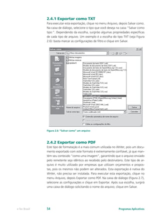 2.4.1 Exportar como TXT
Para executar esta exportação, clique no menu Arquivo, depois Salvar como.
Na caixa de diálogo, selecione o tipo que você deseja na caixa “Salvar como
tipo:”. Dependendo da escolha, surgirão algumas propriedades específicas
de cada tipo de arquivo. Um exemplo é a escolha do tipo TXT (veja Figura
2.6): basta marcar as configurações de filtro e clique em Salvar.
Figura 2.6: “Salvar como” um arquivo
2.4.2 Exportar como PDF
Este tipo de formatação é a mais comum utilizada no Writer, pois um docu-
mento exportado com este formato é extremamente confiável, já que man-
tém seu conteúdo “como uma imagem”, garantindo que o arquivo enviado
pelo remetente seja idêntico ao recebido pelo destinatário. Este tipo de ar-
quivo é muito utilizado por empresas que utilizam orçamentos e propos-
tas, pois os mesmos não podem ser alterados. Esta exportação é nativa do
Writer, não precisa ser instalada. Para executar esta exportação, clique no
menu Arquivo, depois Exportar como PDF. Na caixa de diálogo (Figura 2.7),
selecione as configurações e clique em Exportar. Após sua escolha, surgirá
uma caixa de diálogo solicitando o nome do arquivo; clique em Salvar.
Programas Aplicativose-Tec Brasil 54
 