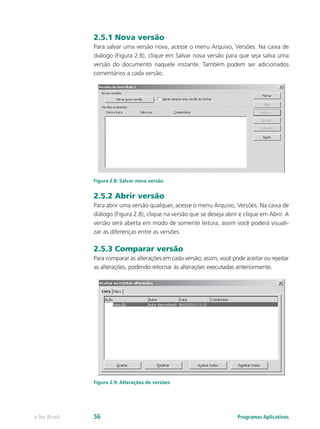 2.5.1 Nova versão
Para salvar uma versão nova, acesse o menu Arquivo, Versões. Na caixa de
diálogo (Figura 2.8), clique em Salvar nova versão para que seja salva uma
versão do documento naquele instante. Também podem ser adicionados
comentários a cada versão.
Figura 2.8: Salvar nova versão
2.5.2 Abrir versão
Para abrir uma versão qualquer, acesse o menu Arquivo, Versões. Na caixa de
diálogo (Figura 2.8), clique na versão que se deseja abrir e clique em Abrir. A
versão será aberta em modo de somente leitura, assim você poderá visuali-
zar as diferenças entre as versões.
2.5.3 Comparar versão
Para comparar as alterações em cada versão; assim, você pode aceitar ou rejeitar
as alterações, podendo retornar às alterações executadas anteriormente.
Figura 2.9: Alterações de versões
Programas Aplicativose-Tec Brasil 56
 