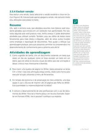 2.5.4 Excluir versão
Para excluir uma versão, basta selecionar a versão existente e clicar em Ex-
cluir (Figura 2.8). Esta exclusão apenas apagará a versão, não excluirá o texto
e/ou alterações executadas no texto.
Resumo
Ufa, após a primeira aula, que abordava assuntos mais básicos você estu-
dante percebeu que entraria em um conteúdo mais aprofundado. Por isso,
nesta segunda aula você praticou mais, tenho certeza! E pode desenvolver
atividades que utilizam sumário. Também usou seu editor de textos como
ferramentas para mala direta e etiquetas, além de várias outras funções
como envelope e exportação de documentos. Para ajudar a reforçar sua
aprendizagem pratique, para que possamos caminhar na compreensão e no
desenvolvimento do conhecimento para a próxima aula até lá!
Atividades de aprendizagem
1.	 Como sugestão de tarefa, crie um documento contendo um texto que
relate um dia seu qualquer, como se fosse escrever um texto em um
diário, para tal utilize os recursos visuais do editor para dar animações e
deixar a leitura mais interessante e divertida.
2.	 Para inserir uma quebra de página no Writer, basta pressionar as teclas
Ctrl + Enter. Caso esta afirmação esteja correta, relate outra forma para
executar tal ação utilizando o menu de ferramentas.
3.	 Em tempos de economia e de preservação do meio ambiente, uma boa
opção é usar o recurso de imprimir até 20 páginas por folha no Writer.
Esta quantidade é a máxima disponível no editor?
4.	 É comum o desenvolvimento de sites profissionais com o uso de docu-
mentos do Writer. Para tal o mesmo possui um recurso chamado: Expor-
tar em formato HTML. Isto é possível? Justifique sua resposta.
No nosso curso abordamos
alguns tópicos de utilização
mais avançada do BrOffice
Writer, como inserção de
campos, índices e mala direta.
Entretanto, sempre ficam de
fora vários recursos que podem
ser importantes para usuários
avançados como um Técnico
em Informática; por exemplo: a
criação de estilos, formulários
e modelos de documento.
Esperamos que você continue
estudando e explorando novos
recursos ou novas formas de
fazer determinadas tarefas. O
BrOffice tem um help muito
vasto que pode auxiliar em
qualquer circunstância nova
que você enfrente.Acione-o
rapidamente com a tecla F1.
No mais, continue praticando.
É a melhor forma de estender o
conhecimento.
e-Tec BrasilAula 2 – Editor de textos – Writer – parte II 57
 