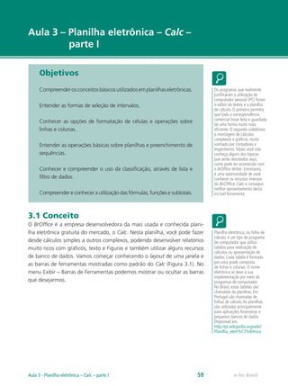 e-Tec Brasil
Aula 3 – Planilha eletrônica – Calc –
parte I
Objetivos
Compreenderosconceitosbásicosutilizadosemplanilhaseletrônicas.
Entender as formas de seleção de intervalos.
Conhecer as opções de formatação de células e operações sobre
linhas e colunas.
Entender as operações básicas sobre planilhas e preenchimento de
sequências.
Conhecer e compreender o uso da classificação, através de lista e
filtro de dados.
Compreender e conhecer a utilização das fórmulas, funções e subtotais.
3.1 Conceito
O BrOffice é a empresa desenvolvedora da mais usada e conhecida plani-
lha eletrônica gratuita do mercado, o Calc. Nesta planilha, você pode fazer
desde cálculos simples a outros complexos, podendo desenvolver relatórios
muito ricos com gráficos, texto e Figuras e também utilizar alguns recursos
de banco de dados. Vamos começar conhecendo o layout de uma janela e
as barras de ferramentas mostradas como padrão do Calc (Figura 3.1). No
menu Exibir – Barras de Ferramentas podemos mostrar ou ocultar as barras
que desejarmos.
Os programas que realmente
justificaram a utilização do
computador pessoal (PC) foram
o editor de textos e a planilha
de cálculo. O primeiro permitia
que toda a correspondência
comercial fosse feita e guardada
de uma forma muito mais
eficiente. O segundo viabilizava
a montagem de cálculos
complexos e gráficos, muito
sonhada por contadores e
engenheiros.Talvez você não
conheça alguns dos tópicos
que serão abordados aqui,
como pode ter acontecido com
o BrOffice Writer. Entretanto,
é uma oportunidade de você
conhecer os recursos imensos
do BrOffice Calc e conseguir
melhor aproveitamento desta
incrível ferramenta.
Planilha eletrônica, ou folha de
cálculo, é um tipo de programa
de computador que utiliza
tabelas para realização de
cálculos ou apresentação de
dados. Cada tabela é formada
por uma grade composta
de linhas e colunas. O nome
eletrônica se deve à sua
implementação por meio de
programas de computador.
No Brasil, estas tabelas são
chamadas de planilhas. Em
Portugal são chamadas de
folhas de cálculo.As planilhas
são utilizadas principalmente
para aplicações financeiras e
pequenos bancos de dados.
Disponível em:
http://pt.wikipedia.org/wiki/
Planilha_eletr%C3%B4nica
e-Tec Brasil59Aula 3 - Planilha eletrônica – Calc – parte I
 