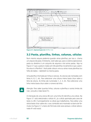 Figura 3.1: Apresentação do BrOffice Calc
3.2 Pasta, planilha, linhas, colunas, células
Num mesmo arquivo podemos guardar várias planilhas; por isso o chama
um arquivo de pasta. Entretanto, você sabe que, para o sistema operacional,
pasta ou diretório é um conjunto de arquivos e de outras pastas. Veja na
Figura 3.1 que a pasta é criada com três planilhas inicialmente e que a plani-
lha ativa é a Planilha1. Você pode colocar uma ou várias novas planilhas (ou
folha de dados – tabsheet) na mesma pasta.
Uma planilha é formada por linhas e colunas. As colunas são nomeadas com
letras A, B, C, etc. Para selecionar uma coluna inteira basta clicar sobre a
letra da coluna. As linhas são numeradas 1, 2, 3, etc. Para selecionar uma
linha inteira basta clicar sobre o número da linha.
Atenção: Para saber quantas linhas, colunas e planilhas e outros limites do
Calc, consulte o help (tecla F1).
A interseção de uma coluna (B) com uma linha (5) identifica uma célula. Na
Figura 3.1 está selecionada a célula A1; já a célula apontada pela caixa de
texto é a B5. É principalmente na célula que trabalhamos. Para editar uma
célula basta clicar sobre ela: o seu conteúdo será mostrado na barra de fór-
mulas (na Figura 3.1 a barra de fórmulas está vazia porque a célula selecio-
nada A1 está vazia).
Programas Aplicativose-Tec Brasil 60
 