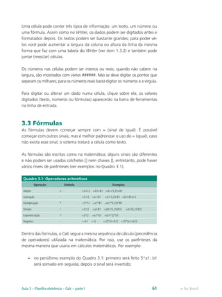 Uma célula pode conter três tipos de informação: um texto, um número ou
uma fórmula. Assim como no Writer, os dados podem ser digitados antes e
formatados depois. Os textos podem ser bastante grandes; para poder vê-
los você pode aumentar a largura da coluna ou altura da linha da mesma
forma que faz com uma tabela do Writer (ver item 1.3.2) e também pode
juntar (mesclar) células.
Os números nas células podem ser inteiros ou reais; quando não cabem na
largura, são mostrados com vários ######. Não se deve digitar os pontos que
separam os milhares; para os números reais basta digitar os números e a vírgula.
Para digitar ou alterar um dado numa célula, clique sobre ela; os valores
digitados (texto, números ou fórmulas) aparecerão na barra de ferramentas
na linha de entrada.
3.3 Fórmulas
As fórmulas devem começar sempre com = (sinal de igual). É possível
começar com outros sinais, mas é melhor padronizar o uso do = (igual); caso
não exista esse sinal, o sistema tratará a célula como texto.
As fórmulas são escritas como na matemática; alguns sinais são diferentes
e não podem ser usados colchetes [] nem chaves {}; entretanto, pode haver
vários níveis de parênteses (ver exemplos no Quadro 3.1).
Quadro 3.1: Operadores aritméticos
Operação Símbolo Exemplos
Adição + =5+12 =A1+B1 =A1+5,25+B1
Subtração - =5-12 =a1-B1 =A1-5,25-B1 =(A1-B1)+5
Multiplicação * =5*12 =a1*B1 =(A1*5,25)*B1
Divisão / =5/12 =a1/B1 =((A1/5,25)/B1) =A1/(5,25/B1)
Exponenciação ^ =3^2 =a1^b1 =(a1^2)*b1
Negativo - =-A1 =-5 =-(5*a1+b1) =-(5*(a1+b1))
Dentro das fórmulas, o Calc segue a mesma sequência de cálculo (precedência
de operadores) utilizada na matemática. Por isso, use os parênteses da
mesma maneira que usaria em cálculos matemáticos. Por exemplo:
–– no penúltimo exemplo do Quadro 3.1: primeiro será feito 5*a1; b1
será somado em seguida; depois o sinal será invertido;
e-Tec BrasilAula 3 – Planilha eletrônica – Calc – parte I 61
 