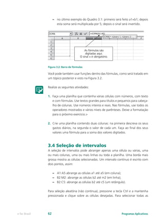 –– no último exemplo do Quadro 3.1: primeiro será feito a1+b1; depois
esta soma será multiplicada por 5; depois o sinal será invertido.
Figura 3.2: Barra de fórmulas
Você pode também usar funções dentro das fórmulas, como será tratado em
um tópico posterior e visto na Figura 3.2.
Realize as seguintes atividades:
1.	 Faça uma planilha que contenha várias células com números, com texto
e com fórmulas. Use textos grandes para títulos e pequenos para cabeça-
lho de colunas. Use números inteiros e reais. Nas fórmulas, use todos os
operadores mostrados e vários níveis de parênteses. Deixe a formatação
para o próximo exercício.>
2.	 Crie uma planilha contendo duas colunas: na primeira descreva os seus
gastos diários, na segunda o valor de cada um. Faça ao final dos seus
valores uma fórmula para a soma dos valores digitados.
3.4 Seleção de intervalos
A seleção de intervalos pode abranger apenas uma célula ou várias, uma
ou mais colunas, uma ou mais linhas ou toda a planilha. Uma borda mais
grossa mostra as células selecionadas. Um intervalo contínuo é escrito com
dois pontos, assim:
–– A1:A5 abrange as células a1 até a5 (em coluna);
–– B2:M2: abrange as células b2 até m2 (em linha);
–– B2:C5: abrange as células b2 até c5 (um retângulo).
Para seleção aleatória (não contínua), pressione a tecla Ctrl e a mantenha
pressionada e clique sobre as células desejadas. Para selecionar todas as
Programas Aplicativose-Tec Brasil 62
 