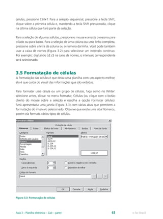 células, pressione Ctrl+T. Para a seleção sequencial, pressione a tecla Shift,
clique sobre a primeira célula e, mantendo a tecla Shift pressionada, clique
na última célula que fará parte da seleção.
Para a seleção de algumas células, pressione o mouse e arraste o mesmo para
o lado ou para baixo. Para a seleção de uma coluna ou uma linha completa,
pressione sobre a letra da coluna ou o número da linha. Você pode também
usar a caixa de nomes (Figura 3.2) para selecionar um intervalo contínuo.
Por exemplo: digitando b2:c5 na caixa de nomes, o intervalo correspondente
será selecionado.
3.5 Formatação de células
A formatação das células é que deixa uma planilha com um aspecto melhor,
ela é que cuida do visual das informações que são exibidas.
Para formatar uma célula ou um grupo de células, faça como no Writer:
selecione antes, clique no menu Formatar, Células (ou clique com o botão
direito do mouse sobre a seleção e escolha a opção Formatar células).
Será apresentada uma janela (Figura 3.3) com várias abas que permitem a
formatação do intervalo selecionado. Observe que existe uma aba Números,
porém ela formata vários tipos de células.
Figura 3.3: Formatação de células
e-Tec BrasilAula 3 – Planilha eletrônica – Calc – parte I 63
 