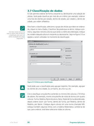 3.7 Classificação de dados
O Calc permite ordenar de forma crescente ou decrescente uma seleção de
células. Você pode classificar por mais de um critério; por exemplo: ordenar
uma lista de clientes por estado, dentro de estado, por cidade e, dentro de
cidade, por ordem alfabética.
Para fazer a classificação, selecione o grupo de células que deve ser ordena-
do, clique no menu Dados, Classificar. Na janela que se abrirá, indique a pri-
meira, segunda e terceira colunas que serão o critério de ordenação; indique
se a ordem daquela coluna é crescente ou decrescente. Veja na Figura 3.5 as
opções a serem utilizadas no momento da classificação.
Figura 3.5 Critérios para classificação
Você pode usar a classificação para agrupar registros. Por exemplo, agrupar
os clientes de uma cidade, ou um bairro, de uma rua, etc.
Crie e classifique uma planilha contendo no mínimo três colunas e 10 linhas
de valores. Por exemplo, monte uma planilha de notas de alunos com quatro
colunas: Turma, Matéria, Nome do aluno, Nota. Digite de forma desordenada;
depois ordene assim: por Turma; dentro de Turma, por Matéria; dentro de
Matéria, por Nome. Coloque alguns alunos em uma turma chamada M9;
coloque também algumas linhas com a matéria Matemática. Lembre-se de
que, para ordenar, você deve selecionar todas as colunas.
Você deve sempre selecionar
todas as células antes de efetuar
a classificação, pois assim os
valores da planilha não serão
“bagunçados”.
Programas Aplicativose-Tec Brasil 66
 