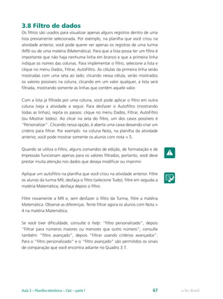 3.8 Filtro de dados
Os filtros são usados para visualizar apenas alguns registros dentro de uma
lista previamente selecionada. Por exemplo, na planilha que você criou na
atividade anterior, você pode querer ver apenas os registros de uma turma
(M9) ou de uma matéria (Matemática). Para que a lista possa ter um filtro é
importante que não haja nenhuma linha em branco e que a primeira linha
indique os nomes das colunas. Para implementar o filtro, selecione a lista e
clique no menu Dados, Filtrar, AutoFiltro. As células da primeira linha serão
mostradas com uma seta ao lado; clicando nessa célula, serão mostrados
os valores possíveis na coluna; clicando em um valor qualquer, a lista será
filtrada, mostrando somente as linhas que contêm aquele valor.
Com a lista já filtrada por uma coluna, você pode aplicar o filtro em outra
coluna (veja a atividade a seguir. Para desfazer o Autofiltro (mostrando
todas as linhas), repita os passos: clique no menu Dados, Filtrar, AutoFiltro
(ou Mostrar todos). Ao clicar na seta do filtro, um dos casos possíveis é
“Personalizar”. Clicando nessa opção, é aberta uma caixa deixando criar um
critério para filtrar. Por exemplo: na coluna Nota, na planilha da atividade
anterior, você pode mostrar somente os alunos com nota > 5.
Quando se utiliza o Filtro, alguns comandos de edição, de formatação e de
Impressão funcionam apenas para os valores filtrados; portanto, você deve
prestar muita atenção nos dados que deseja modificar ou imprimir.
Aplique um autofiltro na planilha que você criou na atividade anterior. Filtre
os alunos da turma M9; desfaça o filtro (selecione Tudo); filtre em seguida a
matéria Matemática; desfaça depois o filtro.
Filtre novamente a M9 e, sem desfazer o filtro da Turma, filtre a matéria
Matemática. Observe as diferenças. Tente filtrar agora os alunos com Nota >
4 na matéria Matemática.
Se você tiver dificuldade, consulte o help: “filtro personalizado”, depois
“Filtrar para números maiores ou menores que outro número”; consulte
também: “filtro avançado”, depois “Filtrar usando critérios avançados”.
Para o “filtro personalizado” e o “filtro avançado” são permitidos os sinais
de comparação que você encontra adiante no Quadro 3.7.
e-Tec BrasilAula 3 – Planilha eletrônica – Calc – parte I 67
 