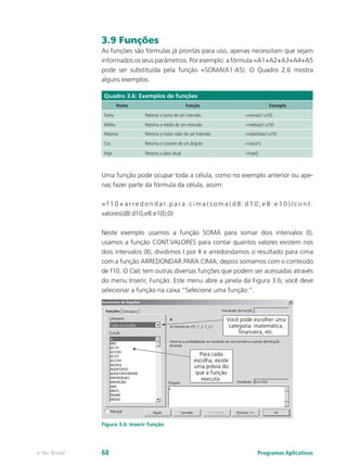 3.9 Funções
As funções são fórmulas já prontas para uso, apenas necessitam que sejam
informados os seus parâmetros. Por exemplo: a fórmula =A1+A2+A3+A4+A5
pode ser substituída pela função =SOMA(A1:A5). O Quadro 2.6 mostra
alguns exemplos.
Quadro 3.6: Exemplos de funções
Nome Função Exemplo
Soma Retorna a soma de um intervalo =soma(a1:a10)
Média Retorna a média de um intervalo =média(a1:a10)
Máximo Retorna o maior valor de um intervalo =máximo(a1:a10)
Cos Retorna o cosseno de um ângulo =cos(a1)
Hoje Retorna a data atual =hoje()
Uma função pode ocupar toda a célula, como no exemplo anterior ou ape-
nas fazer parte da fórmula da célula, assim:
= f 1 0 + a r r e d o n d a r. p a r a . c i m a ( s o m a ( d 8 : d 1 0 ; e 8 : e 1 0 ) / c o n t .
valores(d8:d10;e8:e10);0)
Neste exemplo usamos a função SOMA para somar dois intervalos (I);
usamos a função CONT.VALORES para contar quantos valores existem nos
dois intervalos (II); dividimos I por II e arredondamos o resultado para cima
com a função ARREDONDAR.PARA.CIMA; depois somamos com o conteúdo
de f10. O Calc tem outras diversas funções que podem ser acessadas através
do menu Inserir, Função. Este menu abre a janela da Figura 3.6; você deve
selecionar a função na caixa “Selecione uma função:”.
Figura 3.6: Inserir função
Programas Aplicativose-Tec Brasil 68
 