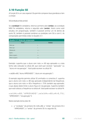 3.10 Função SE
A função SE é um caso especial. Ela permite comparar duas grandezas e tem
a sintaxe:
SE(condição;então;senão)
Se a condição for verdadeira, retorna o primeiro valor (então); se a condição
NÃO for verdadeira, retorna o segundo valor (senão). Assim como você
estudou em programação, também é possível aninhar um SE dentro de
outro SE; também é possível combinar as condições com OU e com E. As
comparações permitidas estão no Quadro 3.7.
Quadro 3.7: Sinais de comparação
Nome Símbolo
Maior que >
Menor que <
Diferente de < >
Igual a =
Maior ou igual a >=
Menor ou igual a <=
Exemplo: suponha que o aluno com nota >= 60 seja aprovado e a nota
tenha sido colocada na célula d4; que você quer escrever “aprovado” ou
“aluno em recuperação”. Você pode escrever na célula f4:
= se(d4>=60;”aluno APROVADO”;”aluno em recuperação”)
O exemplo seguinte permite utilizar SE aninhado e o conectivo E: suponha
que o aluno com nota >= 80 seja aprovado (independente da frequência);
que o aluno com nota >= 60 e frequência > 75% também seja aprovado;
e que abaixo deste limite o aluno fique em recuperação. Suponha também
que você colocou a frequência na célula e4. Você pode escrever na célula f4:
= s e ( d 4 > = 8 0 ; ” A P R O V A D O ” ; s e ( e ( d 4 > = 6 0 ; e 4 > 0 , 7 5 ) ;
”APROVADO”;”recuperação”))
Neste exemplo temos dois SE:
–– a “condição” do primeiro SE é d4>=80; o “então” do primeiro SE é
”APROVADO”; o “senão” do primeiro SE é o segundo SE;
e-Tec BrasilAula 3 – Planilha eletrônica – Calc – parte I 69
 