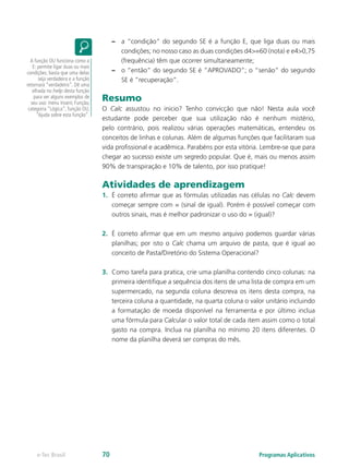 –– a “condição” do segundo SE é a função E, que liga duas ou mais
condições; no nosso caso as duas condições d4>=60 (nota) e e4>0,75
(frequência) têm que ocorrer simultaneamente;
–– o “então” do segundo SE é ”APROVADO”; o “senão” do segundo
SE é ”recuperação”.
Resumo
O Calc assustou no inicio? Tenho convicção que não! Nesta aula você
estudante pode perceber que sua utilização não é nenhum mistério,
pelo contrário, pois realizou várias operações matemáticas, entendeu os
conceitos de linhas e colunas. Além de algumas funções que facilitaram sua
vida profissional e acadêmica. Parabéns por esta vitória. Lembre-se que para
chegar ao sucesso existe um segredo popular. Que é, mais ou menos assim
90% de transpiração e 10% de talento, por isso pratique!
Atividades de aprendizagem
1.	 É correto afirmar que as fórmulas utilizadas nas células no Calc devem
começar sempre com = (sinal de igual). Porém é possível começar com
outros sinais, mas é melhor padronizar o uso do = (igual)?
2.	 É correto afirmar que em um mesmo arquivo podemos guardar várias
planilhas; por isto o Calc chama um arquivo de pasta, que é igual ao
conceito de Pasta/Diretório do Sistema Operacional?
3.	 Como tarefa para pratica, crie uma planilha contendo cinco colunas: na
primeira identifique a sequência dos itens de uma lista de compra em um
supermercado, na segunda coluna descreva os itens desta compra, na
terceira coluna a quantidade, na quarta coluna o valor unitário incluindo
a formatação de moeda disponível na ferramenta e por último inclua
uma fórmula para Calcular o valor total de cada item assim como o total
gasto na compra. Inclua na planilha no mínimo 20 itens diferentes. O
nome da planilha deverá ser compras do mês.
A função OU funciona como a
E: permite ligar duas ou mais
condições; basta que uma delas
seja verdadeira e a função
retornará “verdadeiro”. Dê uma
olhada no help desta função
para ver alguns exemplos de
seu uso: menu Inserir, Função,
categoria “Lógica”, função OU,
“Ajuda sobre esta função”.
Programas Aplicativose-Tec Brasil 70
 