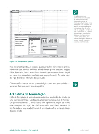 Figura 4.2: Assistente de gráficos
Para alterar as legendas, as cores ou quaisquer outros elementos do gráfico,
basta clicar com o botão direito do mouse sobre o gráfico e escolha a opção
Editar. Após feito, basta clicar sobre o elemento que se deseja alterar; surgirá
um menu com as opções específicas para aquele elemento: Formatar pare-
de, Tipo de gráfico, Intervalos de dados, etc.
Crie um gráfico com os valores que você digitou para seus gastos diários ou
semanais. Descreva como ficou seu gráfico.
4.3 Estilos de formatação
Estilo de formatação é utilizado para padronizar a exibição das células de
uma ou mais planilhas; é usado para aplicar as mesmas opções de formata-
ção para várias células. O estilo é salvo com a planilha e, depois de criado,
estará sempre à disposição. Para definir um estilo, vá ao menu Formatar, Es-
tilo. Será aberta uma janela (Figura 4.3) permitindo definir as características
do estilo criado.
Um gráfico preparado
corretamente diz muito sobre
um determinado assunto,
dispensando páginas de
informações. É um recurso muito
interessante para enriquecer um
relatório ou uma apresentação.
Entretanto, um tipo de gráfico
pode ser adequado a um tipo de
dado e não a outro. Se o gráfico
não melhorar o entendimento,
não o use: fique apenas com
a tabela com os dados. Para
entender melhor esta adequação,
consulte livros de Estatística,
Economia e Administração.
e-Tec BrasilAula 4 - Planilha eletrônica – Calc – parte II 73
 