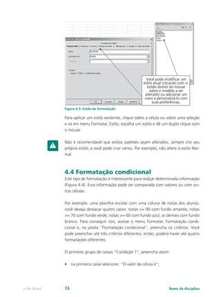 Figura 4.3: Estilo de formatação
Para aplicar um estilo existente, clique sobre a célula ou sobre uma seleção
e vá em menu Formatar, Estilo, escolha um estilo e dê um duplo clique com
o mouse.
Não é recomendável que estilos padrões sejam alterados, sempre crie seu
próprio estilo, e você pode criar vários. Por exemplo, não altere o estilo Nor-
mal.
4.4 Formatação condicional
Este tipo de formatação é interessante para realçar determinada informação
(Figura 4.4). Essa informação pode ser comparada com valores ou com ou-
tras células.
Por exemplo: uma planilha escolar com uma coluna de notas dos alunos;
você deseja destacar quatro casos: notas >= 90 com fundo amarelo; notas
>= 70 com fundo verde; notas >= 60 com fundo azul; as demais com fundo
branco. Para conseguir isso, acesse o menu Formatar, Formatação condi-
cional e, na janela “Formatação condicional”, preencha os critérios. Você
pode preencher até três critérios diferentes; então, poderá haver até quatro
formatações diferentes.
O primeiro grupo de caixas “Condição 1”, preencha assim:
•	 na primeira caixa selecione: “O valor da célula é”;
Nome da disciplinae-Tec Brasil 74
 