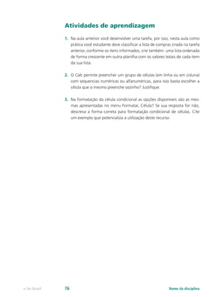 Atividades de aprendizagem
1.	 Na aula anterior você desenvolver uma tarefa, por isso, nesta aula como
prática você estudante deve classificar a lista de compras criada na tarefa
anterior, conforme os itens informados, crie também uma lista ordenada
de forma crescente em outra planilha com os valores totais de cada item
da sua lista.
2.	 O Calc permite preencher um grupo de células (em linha ou em coluna)
com sequencias numéricas ou alfanuméricas, para isso basta escolher a
célula que o mesmo preenche sozinho? Justifique.
3.	 Na formatação da célula condicional as opções disponíveis são as mes-
mas apresentadas no menu Formatar, Célula? Se sua resposta for não,
descreva a forma correta para formatação condicional de células. Cite
um exemplo que potencializa a utilização deste recurso.
Nome da disciplinae-Tec Brasil 76
 